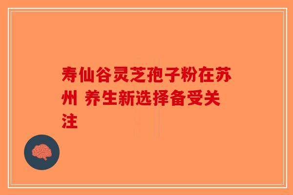 寿仙谷灵芝孢子粉在苏州 养生新选择备受关注