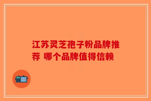 江苏灵芝孢子粉品牌推荐 哪个品牌值得信赖