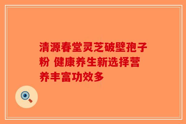 清源春堂灵芝破壁孢子粉 健康养生新选择营养丰富功效多