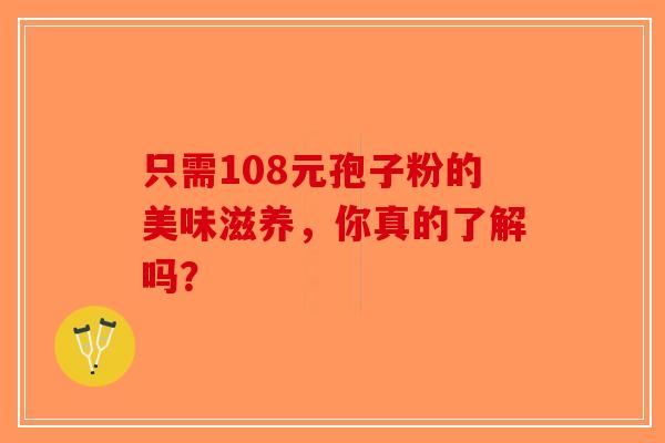 只需108元孢子粉的美味滋养，你真的了解吗？