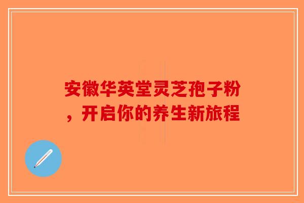 安徽华英堂灵芝孢子粉，开启你的养生新旅程