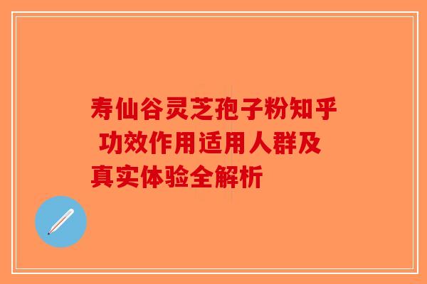 寿仙谷灵芝孢子粉知乎 功效作用适用人群及真实体验全解析