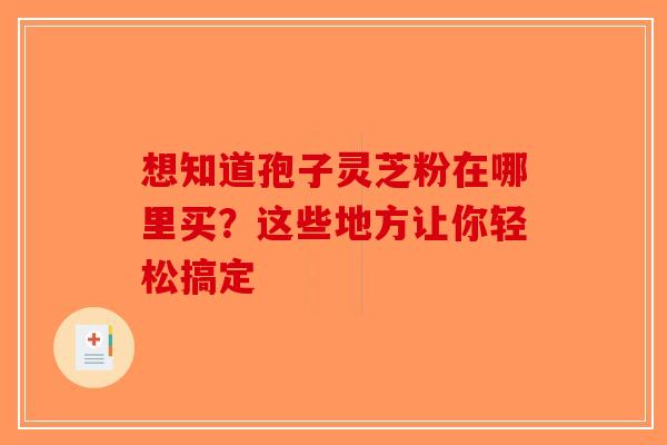 想知道孢子灵芝粉在哪里买？这些地方让你轻松搞定