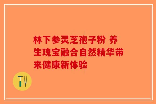 林下参灵芝孢子粉 养生瑰宝融合自然精华带来健康新体验