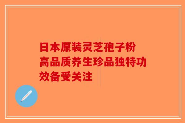 日本原装灵芝孢子粉 高品质养生珍品独特功效备受关注