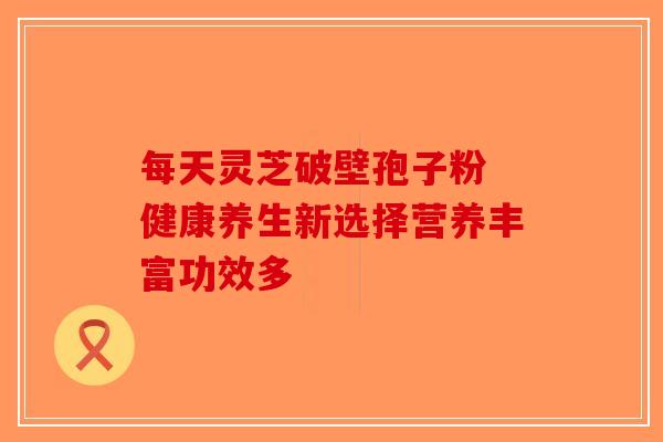 每天灵芝破壁孢子粉 健康养生新选择营养丰富功效多