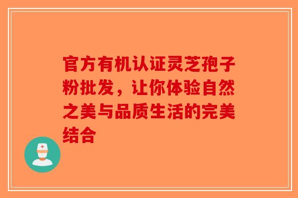 官方有机认证灵芝孢子粉批发，让你体验自然之美与品质生活的完美结合