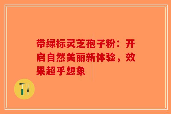 带绿标灵芝孢子粉：开启自然美丽新体验，效果超乎想象