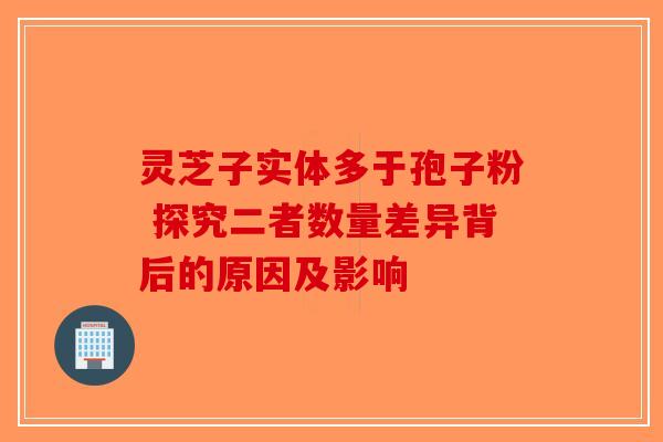 灵芝子实体多于孢子粉 探究二者数量差异背后的原因及影响