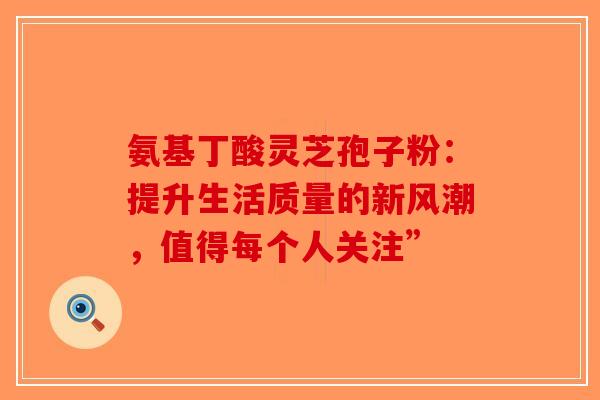 氨基丁酸灵芝孢子粉：提升生活质量的新风潮，值得每个人关注”