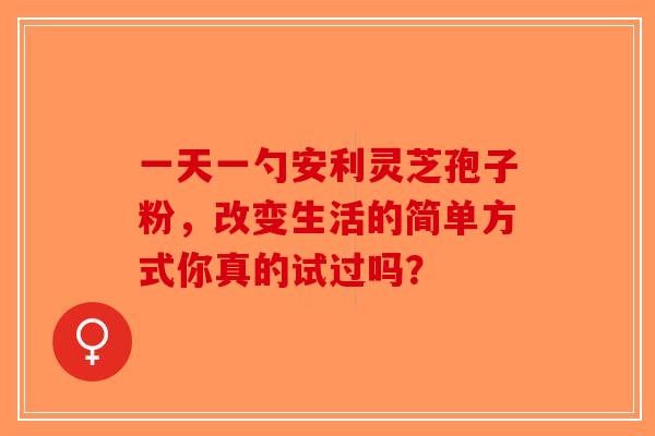 一天一勺安利灵芝孢子粉，改变生活的简单方式你真的试过吗？