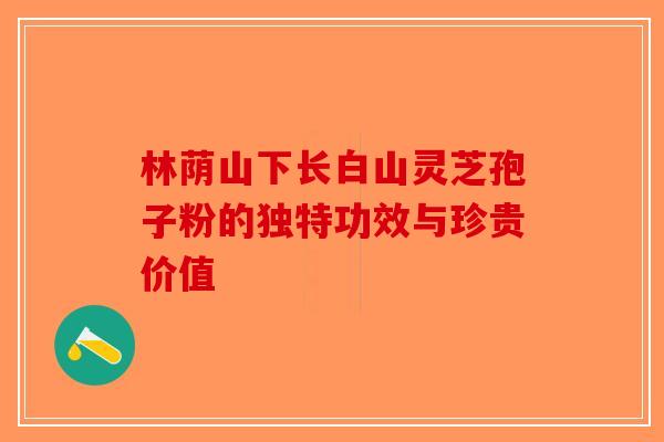 林荫山下长白山灵芝孢子粉的独特功效与珍贵价值