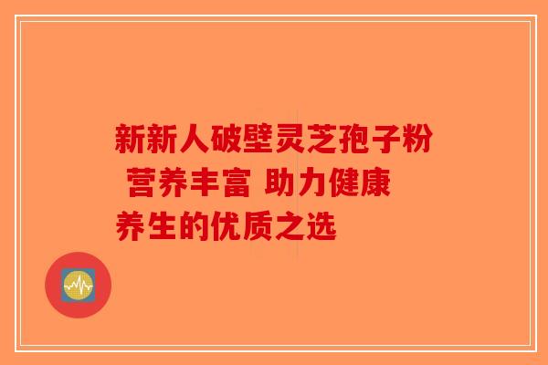 新新人破壁灵芝孢子粉 营养丰富 助力健康养生的优质之选