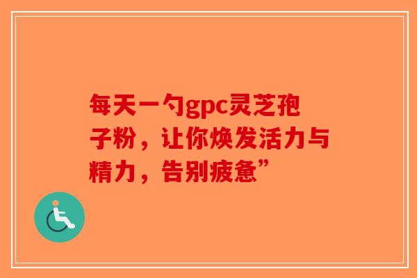 每天一勺gpc灵芝孢子粉，让你焕发活力与精力，告别疲惫”