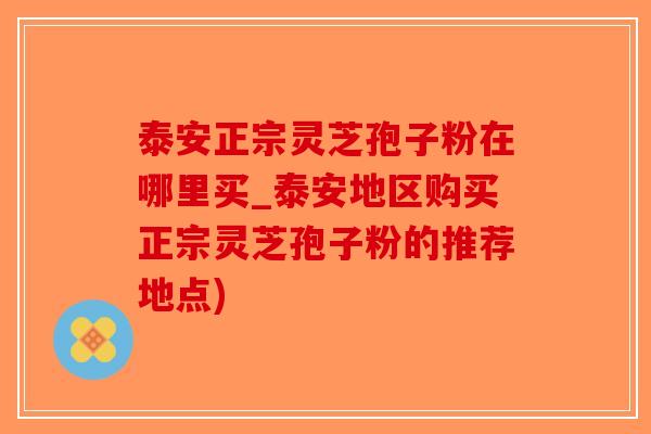 泰安正宗灵芝孢子粉在哪里买_泰安地区购买正宗灵芝孢子粉的推荐地点)