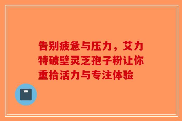 告别疲惫与压力，艾力特破壁灵芝孢子粉让你重拾活力与专注体验