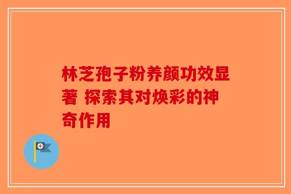 林芝孢子粉养颜功效显著 探索其对焕彩的神奇作用