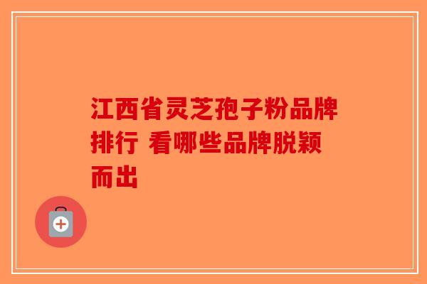 江西省灵芝孢子粉品牌排行 看哪些品牌脱颖而出