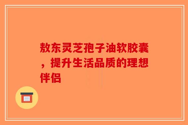 敖东灵芝孢子油软胶囊，提升生活品质的理想伴侣