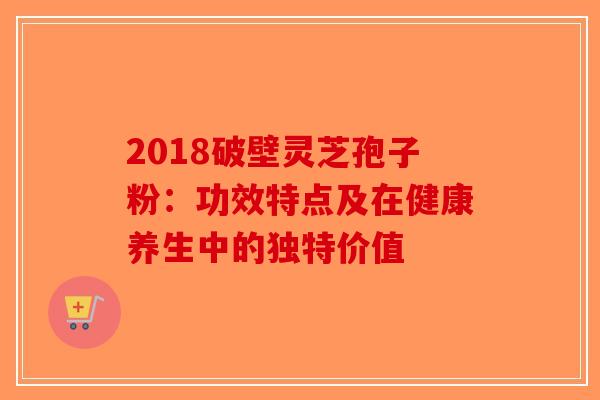 2018破壁灵芝孢子粉：功效特点及在健康养生中的独特价值