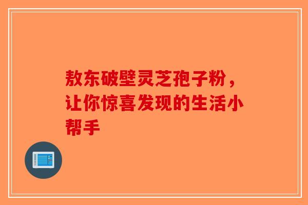 敖东破壁灵芝孢子粉，让你惊喜发现的生活小帮手