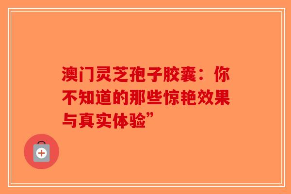 澳门灵芝孢子胶囊：你不知道的那些惊艳效果与真实体验”