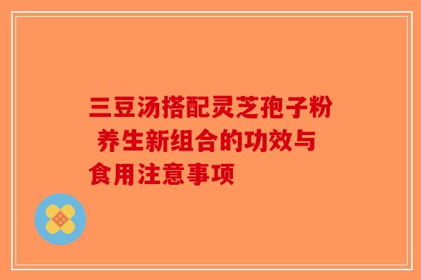 三豆汤搭配灵芝孢子粉 养生新组合的功效与食用注意事项