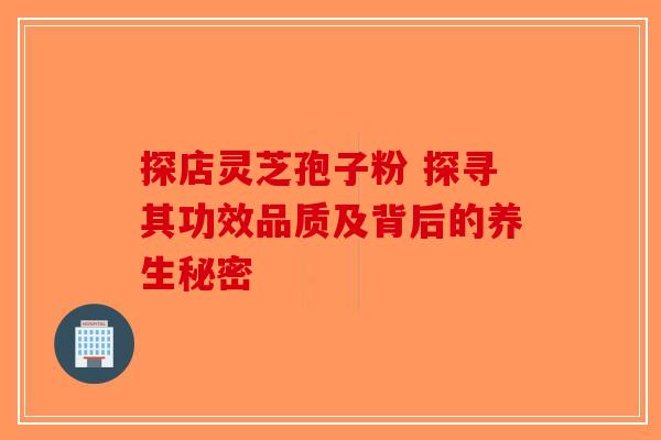 探店灵芝孢子粉 探寻其功效品质及背后的养生秘密