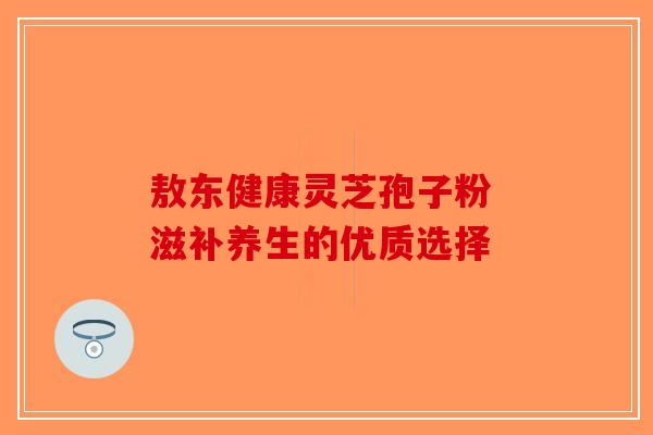 敖东健康灵芝孢子粉 滋补养生的优质选择
