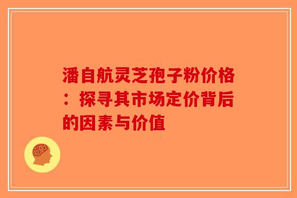 潘自航灵芝孢子粉价格：探寻其市场定价背后的因素与价值