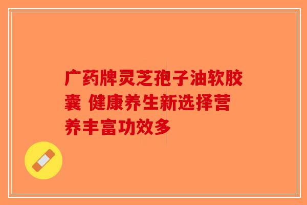 广药牌灵芝孢子油软胶囊 健康养生新选择营养丰富功效多