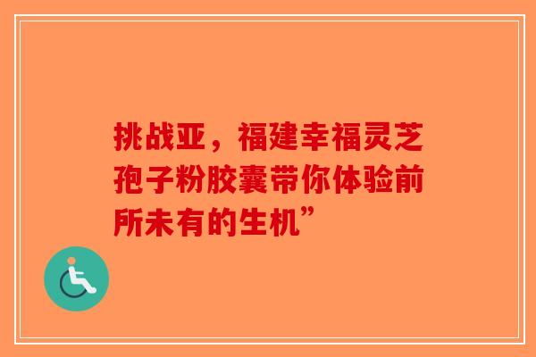 挑战亚，福建幸福灵芝孢子粉胶囊带你体验前所未有的生机”