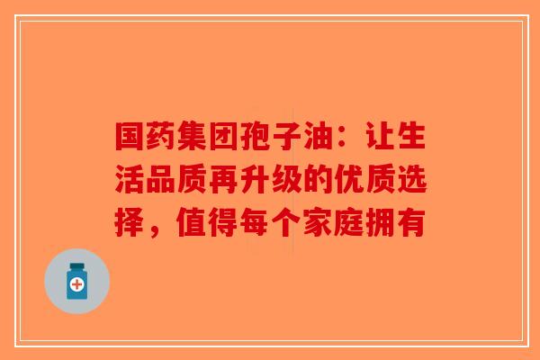 国药集团孢子油：让生活品质再升级的优质选择，值得每个家庭拥有