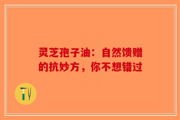 灵芝孢子油：自然馈赠的抗妙方，你不想错过