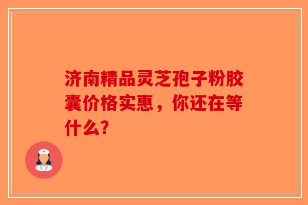 济南精品灵芝孢子粉胶囊价格实惠，你还在等什么？