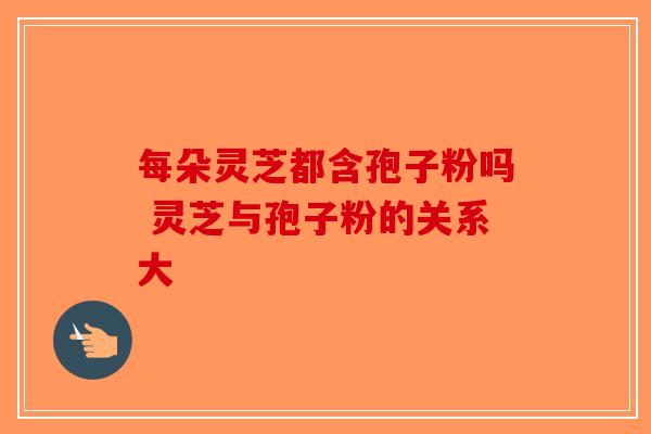 每朵灵芝都含孢子粉吗 灵芝与孢子粉的关系大