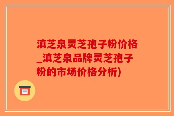滇芝泉灵芝孢子粉价格_滇芝泉品牌灵芝孢子粉的市场价格分析)