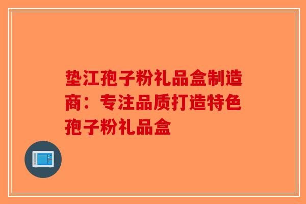 垫江孢子粉礼品盒制造商：专注品质打造特色孢子粉礼品盒