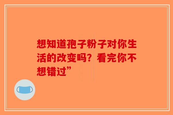 想知道孢子粉子对你生活的改变吗？看完你不想错过”