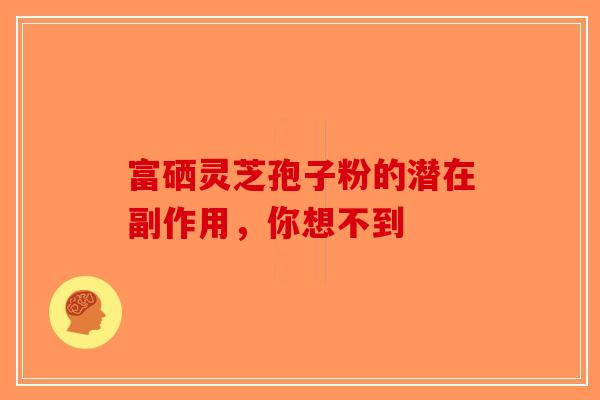 富硒灵芝孢子粉的潜在副作用，你想不到