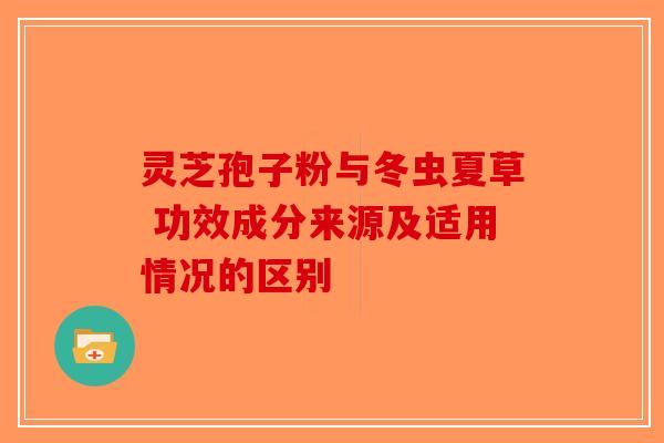 灵芝孢子粉与冬虫夏草 功效成分来源及适用情况的区别