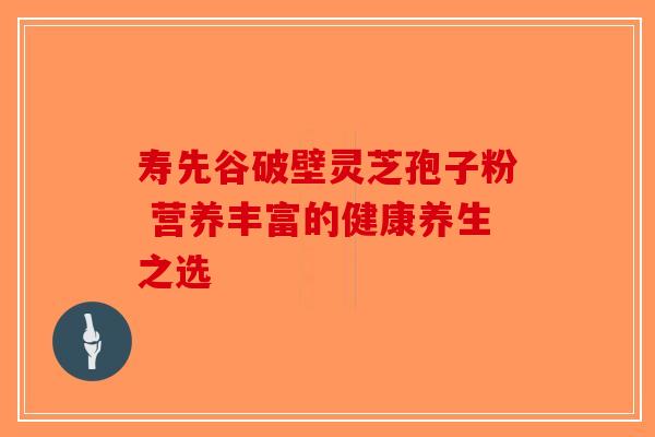 寿先谷破壁灵芝孢子粉 营养丰富的健康养生之选