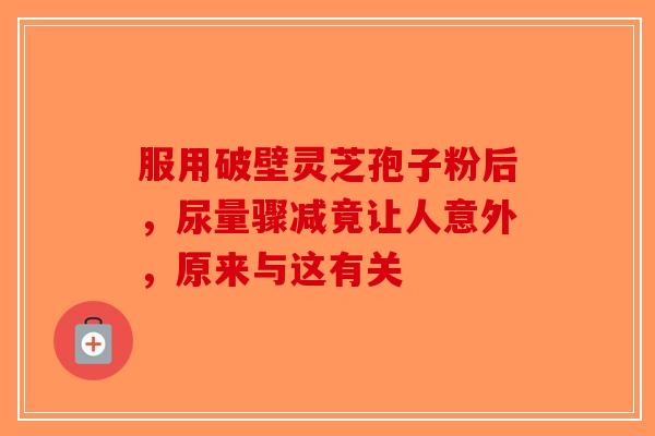 服用破壁灵芝孢子粉后，尿量骤减竟让人意外，原来与这有关