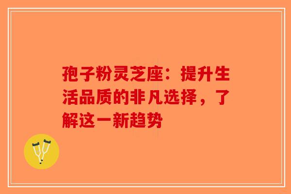 孢子粉灵芝座：提升生活品质的非凡选择，了解这一新趋势