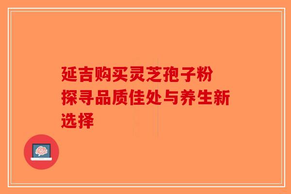 延吉购买灵芝孢子粉 探寻品质佳处与养生新选择