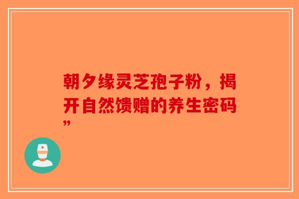 朝夕缘灵芝孢子粉，揭开自然馈赠的养生密码”