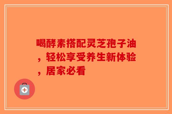 喝酵素搭配灵芝孢子油，轻松享受养生新体验，居家必看