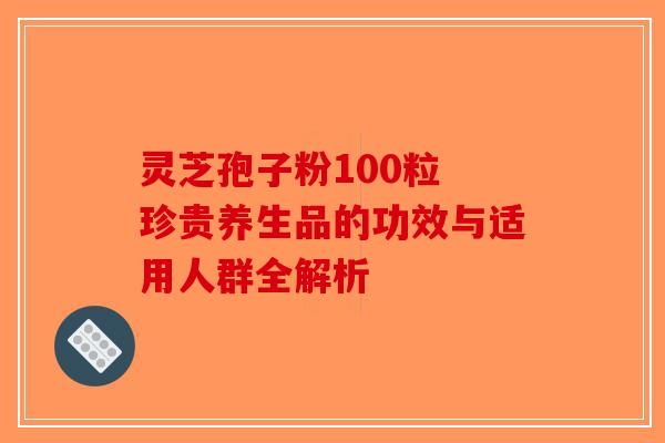 灵芝孢子粉100粒 珍贵养生品的功效与适用人群全解析