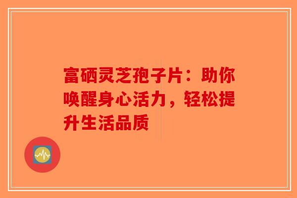 富硒灵芝孢子片：助你唤醒身心活力，轻松提升生活品质