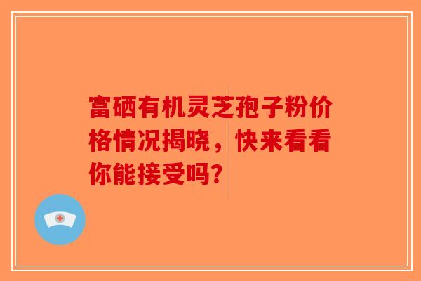 富硒有机灵芝孢子粉价格情况揭晓，快来看看你能接受吗？